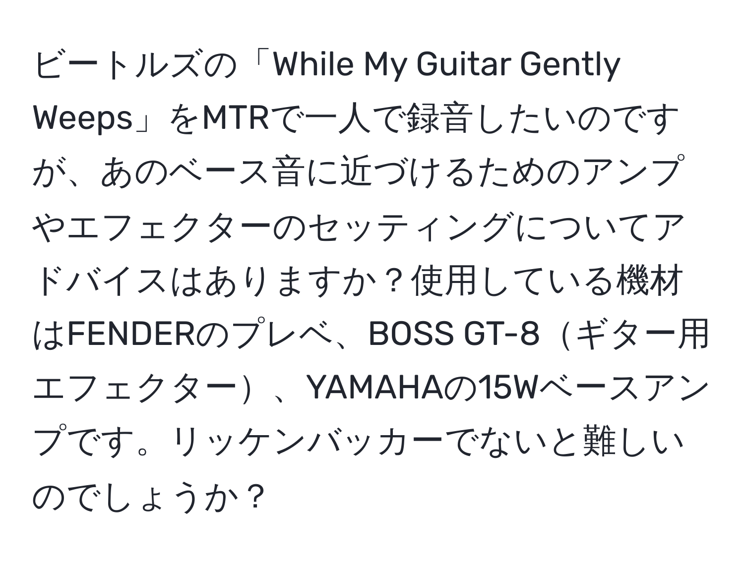 ビートルズの「While My Guitar Gently Weeps」をMTRで一人で録音したいのですが、あのベース音に近づけるためのアンプやエフェクターのセッティングについてアドバイスはありますか？使用している機材はFENDERのプレベ、BOSS GT-8ギター用エフェクター、YAMAHAの15Wベースアンプです。リッケンバッカーでないと難しいのでしょうか？