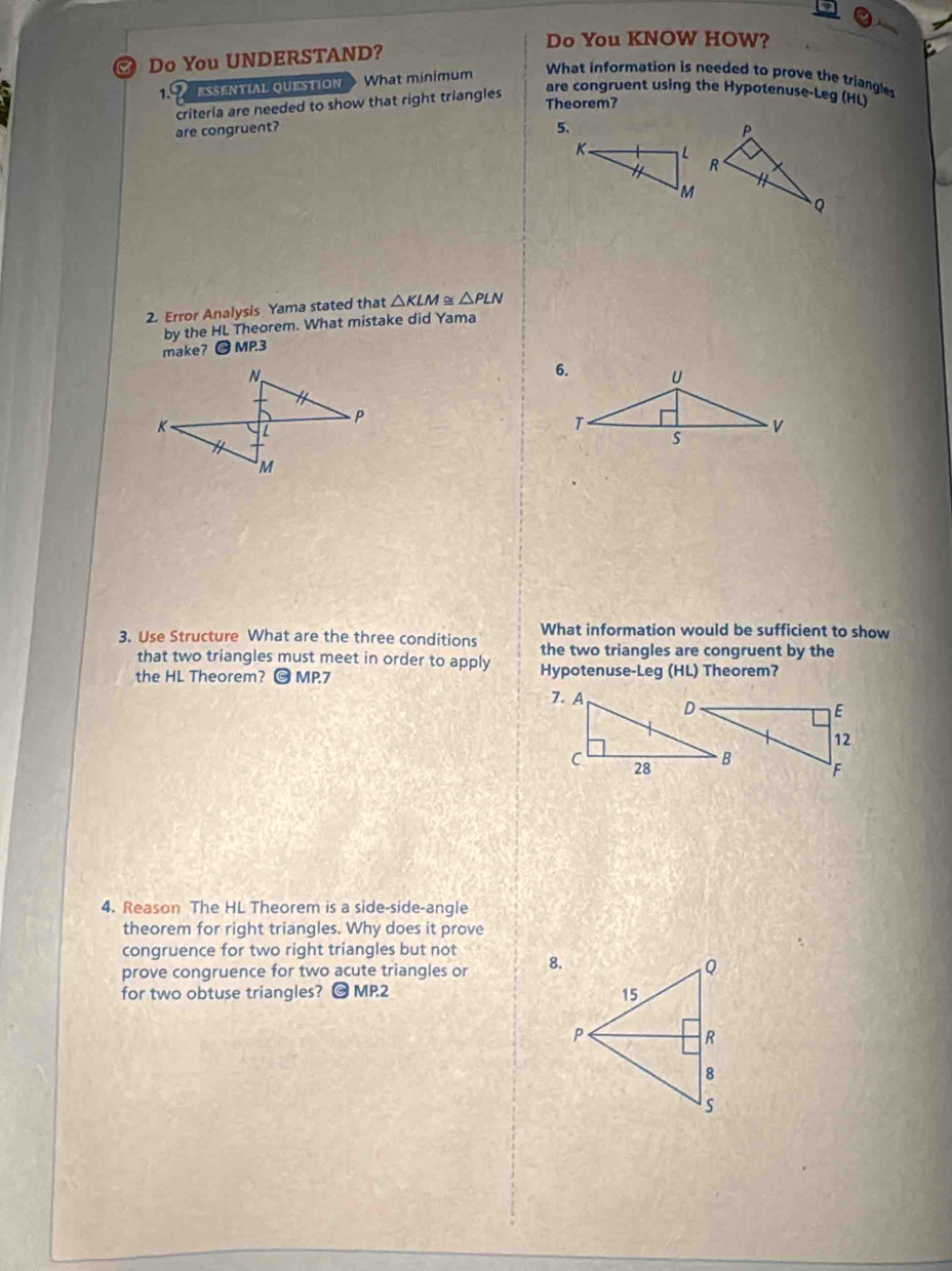 Do You KNOW HOW? 
Do You UNDERSTAND? 
1. ESSENTIAL QUESTION What mínimum 
What information is needed to prove the triangles 
criteria are needed to show that right triangles 
are congruent using the Hypotenuse-Leg (HL) 
Theorem? 
are congruent? 5. 
2. Error Analysis Yama stated that △ KLM≌ △ PLN
by the HL Theorem. What mistake did Yama 
make? @ MP.3 
What information would be sufficient to show 
3. Use Structure What are the three conditions the two triangles are congruent by the 
that two triangles must meet in order to apply 
the HL Theorem? O MP7 Hypotenuse-Leg (HL) Theorem? 
4. Reason The HL Theorem is a side-side-angle 
theorem for right triangles. Why does it prove 
congruence for two right triangles but not 
prove congruence for two acute triangles or 8. 
for two obtuse triangles? O MP.2