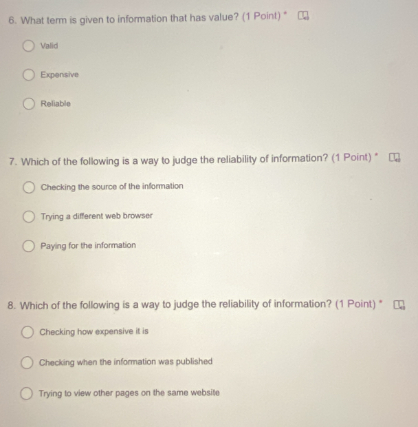 What term is given to information that has value? (1 Point) "
Valid
Expensive
Reliable
7. Which of the following is a way to judge the reliability of information? (1 Point) *
Checking the source of the information
Trying a different web browser
Paying for the information
8. Which of the following is a way to judge the reliability of information? (1 Point) *
Checking how expensive it is
Checking when the information was published
Trying to view other pages on the same website