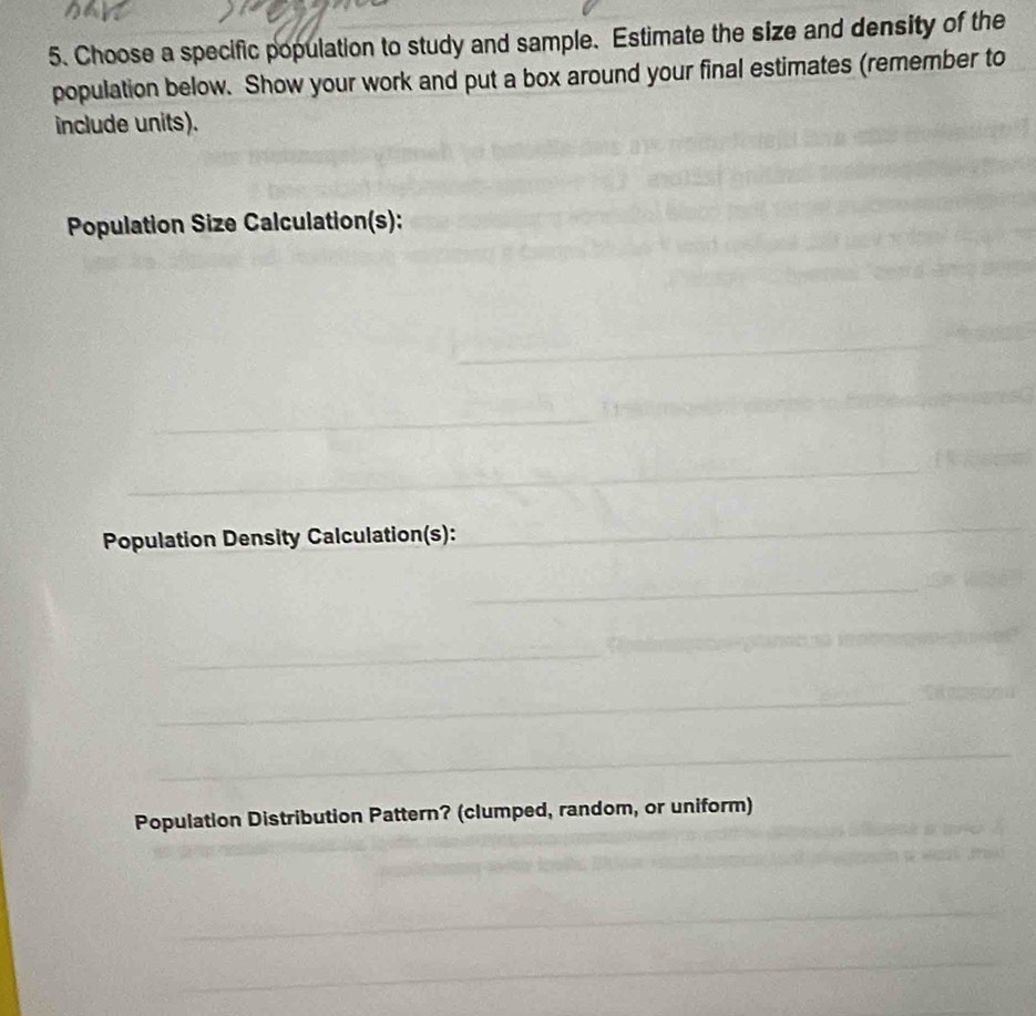 Choose a specific population to study and sample. Estimate the size and density of the 
population below. Show your work and put a box around your final estimates (remember to 
include units). 
Population Size Calculation(s): 
Population Density Calculation(s): 
Population Distribution Pattern? (clumped, random, or uniform)