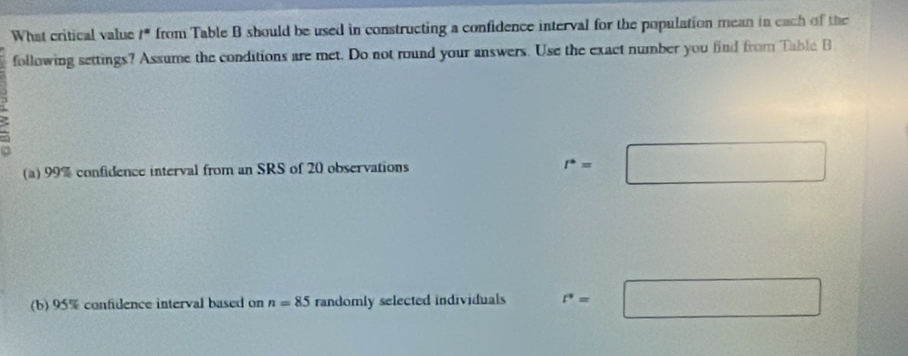 What critical value /* from Table B should be used in constructing a confidence interval for the population mean in each of the 
following settings? Assume the conditions are met. Do not round your answers. Use the exact number you find from Table B 
3 
(a) 99% confidence interval from an SRS of 20 observations r°=□
(b) 95% confidence interval based on n=85 randomly selected individuals r^*=□