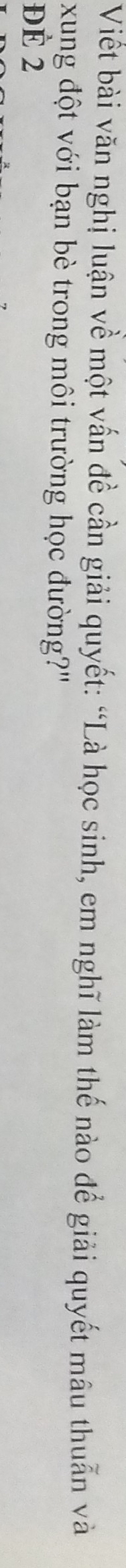 Viết bài văn nghị luận về một vấn đề cần giải quyết: “Là học sinh, em nghĩ làm thế nào để giải quyết mâu thuẫn và 
xung đột với bạn bè trong môi trường học đường?" 
Đè 2
