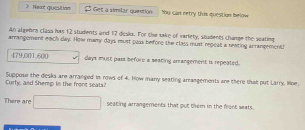 Next question Get a similar question You can retry this question below 
An algebra class has 12 students and 12 desks. For the sake of variety, students change the seating 
arrangement each day. How many days must pass before the class must repeat a seating arrangement?
479,001,600 days must pass before a seating arrangement is repeated. 
Suppose the desks are arranged in rows of 4. How many seating arrangements are there that put Larry, Moe, 
Curly, and Shemp in the front seats? 
There are □ seating arrangements that put them in the front seats.