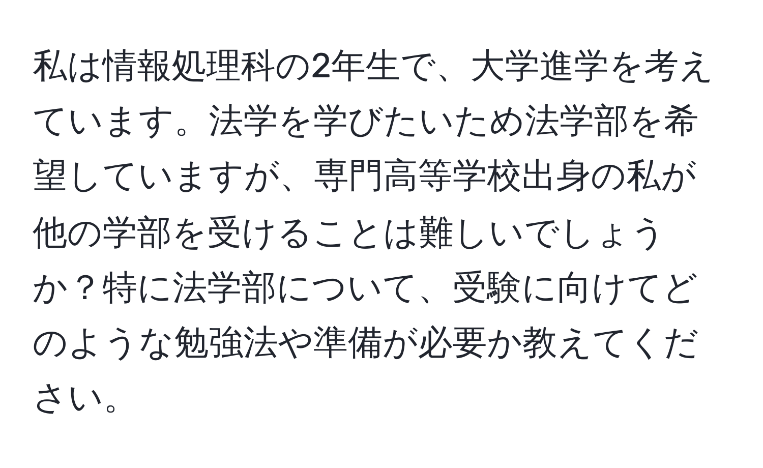 私は情報処理科の2年生で、大学進学を考えています。法学を学びたいため法学部を希望していますが、専門高等学校出身の私が他の学部を受けることは難しいでしょうか？特に法学部について、受験に向けてどのような勉強法や準備が必要か教えてください。