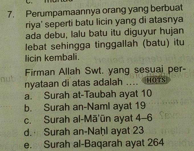 Perumpamaannya orang yang berbuat
riya’ seperti batu licin yang di atasnya
ada debu, lalu batu itu diguyur hujan
lebat sehingga tinggallah (batu) itu
licin kembali.
Firman Allah Swt. yang sesuai per-
nyataan di atas adalah .... HOTS
a. Surah at-Taubah ayat 10
b. Surah an-Naml ayat 19
c. Surah al-Mā’ūn ayat 4-6
d. Surah an-Naḥl ayat 23
e. Surah al-Baqarah ayat 264