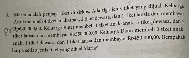 Maria adalah penjaga tiket di sirkus. Ada tiga jenis tiket yang dijual. Keluarga 
Andi membeli 4 tiket anak-anak, 2 tiket dewasa, dan 1 tiket lansia dan membayar
Rp640.000,00. Keluarga Butet membeli 1 tiket anak-anak, 3 tiket dewasa, dan 2
tiket lansia dan membayar Rp550.000,00. Keluarga Danu membeli 3 tiket anak- 
anak, 1 tiket dewasa, dan 1 tiket lansia dan membayar Rp450.000,00. Berapakah 
harga setiap jenis tiket yang dijual María?