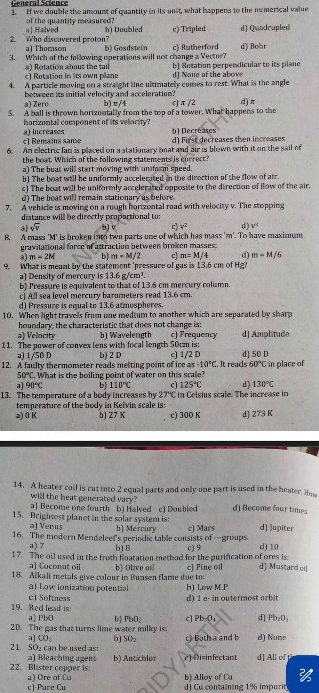 General Science
1. If we double the amount of quantity in its unit, what happens to the numerical value
of the quantity measured?
a) Halved b) Doubled c) Tripled d) Quadrupled
2. Who discovered proton?
a) Thomson b) Gosdstein c) Rutherford d) Bohr
3. Which of the following operations will not change a Vector?
a) Rotation about the tail b) Rotation perpendicular to its plane
c) Rotation in its own plane d) None of the above
4. A particle moving on a straight line ultimately comes to rest. What is the angle
between its initial velocity and acceleration?
a) Zero b) π/4 c) π /2 d) π
5. A ball is thrown horizontally from the top of a tower. What happens to the
horizontal component of its velocity?
a) increases b) Decreases
c) Remains same d) First decreases then increases
6. An electric fan is placed on a stationary boat and air is blown with it on the sail of
the boat. Which of the following statements is correct?
a) The boat will start moving with uniform speed
b) The boat will be uniformly accelerated in the direction of the flow of air.
c) The boat will be uniformly accelerated opposite to the direction of flow of the air.
d) The boat will remain stationary as before.
7. A vehicle is moving on a rough horizontal road with velocity v. The stopping
distance will be directly proportional to:
a) sqrt(v) b) c) V^2 d) v^3
8. A mass 'M' is broken into two parts one of which has mass 'm'. To have maximum
gravitational force of attraction between broken masses:
a) m=2M b) m=M/2 c) m=M/4 d) m=M/6
9. What is meant by the statement 'pressure of gas is 13.6 cm of Hg?
a) Density of mercury is 13.6 g/cm³.
b) Pressure is equivalent to that of 13.6 cm mercury column.
c) All sea level mercury barometers read 13.6 cm.
d) Pressure is equal to 13.6 atmospheres.
10. When light travels from one medium to another which are separated by sharp
boundary, the characteristic that does not change is:
a) Velocity b) Wavelength c) Frequency d) Amplitude
11. The power of convex lens with focal length 50cm is:
a) 1/50 D b) 2 D c) 1/2 D d) 50 D
12. A faulty thermometer reads melting point of ice a s-10°C It reads 60°C in place of
50°C. What is the boiling point of water on this scale?
a) 90°C b) 110°C c) 125°C d) 130°C
13. The temperature of a body increases by 27°C in Celsius scale. The increase in
temperature of the body in Kelvin scale is:
a) 0 K b) 27 K c) 300 K d) 273 K
14. A heater coil is cut into 2 equal parts and only one part is used in the heater. How
will the heat generated vary?
a) Become one fourth b) Halved c) Doubled d) Become four times
15. Brightest planet in the solar system is:
a) Venus b) Mercury c) Mars d) Jupiter
16. The modern Mendeleef's periodic table consists of ---groups.
a) 7 b) 8 c) 9 d) 10
17. The oil used in the froth floatation method for the purification of ores is:
a) Coconut oil b) Olive oil c) Pine oil d) Mustard oil
18. Alkali metals give colour in Bunsen flame due to:
a) Low ionization potential b) Low M.P
c) Softness d) 1 e- in outermost orbit
19. Red lead is:
a) PbO b) PbO₂ c) Pb_3O_4 d) Pb_2O_3
20. The gas that turns lime water milky is:
a) CO_2 b) SO_2 c) Both a and b d) None
21. 5 0 can be used as:
a) Bleaching agent b) Antichlor c) Disinfectant d) All of tl
22. Blister copper is:
a) Ore of Cu b) Alloy of Cu
c) Pure Cu d) Cu containing 1% impurit