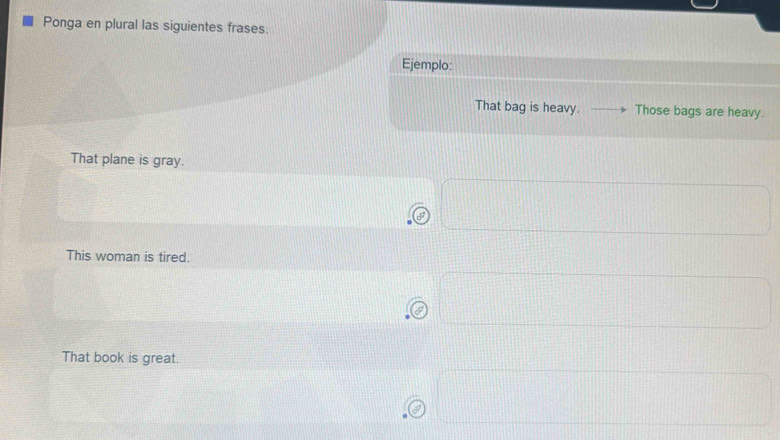 Ponga en plural las siguientes frases. 
Ejemplo: 
That bag is heavy. Those bags are heavy. 
That plane is gray. 
This woman is tired. 
That book is great.