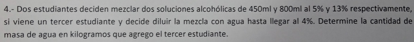 4.- Dos estudiantes deciden mezclar dos soluciones alcohólicas de 450ml y 800ml al 5% y 13% respectivamente, 
si viene un tercer estudiante y decide diluir la mezcla con agua hasta llegar al 4%. Determine la cantidad de 
masa de agua en kilogramos que agrego el tercer estudiante.