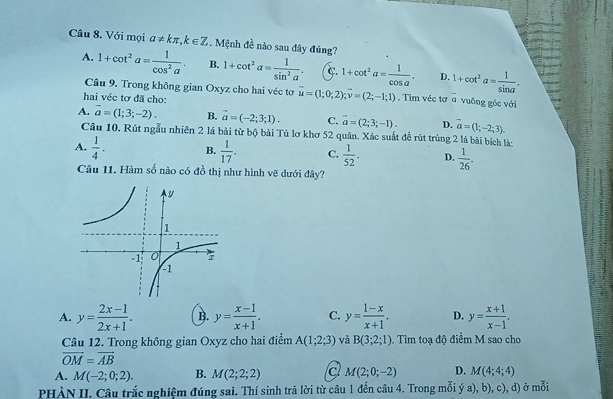 Với mọi a!= kπ ,k∈ Z Mệnh đề nào sau đây đúng?
A. 1+cot^2a= 1/cos^2a . B. 1+cot^2a= 1/sin^2a . C. 1+cot^2a= 1/cos a . D. 1+cot^2a= 1/sin a .
Câu 9. Trong không gian Oxyz cho hai véc tơ vector u=(1;0;2);vector v=(2;-1;1). Tìm véc tơ à vuông góc với
hai véc tơ đã cho:
A. vector a=(1;3;-2). B. vector a=(-2;3;1). C. vector a=(2;3;-1). D. vector a=(1;-2;3).
Câu 10. Rút ngẫu nhiên 2 lá bài từ bộ bài Tú lơ khơ 52 quân. Xác suất đề rút trúng 2 lá bài bích là:
B.
A.  1/4 .  1/17 .  1/52 .  1/26 .
C.
D.
Câu 11. Hàm số nào có đồ thị như hình vẽ dưới đây?
A. y= (2x-1)/2x+1 . y= (x-1)/x+1 . y= (1-x)/x+1 . D. y= (x+1)/x-1 .
B.
C.
Câu 12. Trong không gian Oxyz cho hai điểm A(1;2;3) và B(3;2;1) 0. Tìm toạ độ điểm M sao cho
vector OM=vector AB
A. M(-2;0;2). B. M(2;2;2) M(2;0;-2) D. M(4;4;4)
PHÀN II. Câu trắc nghiệm đúng sai. Thí sinh trả lời từ câu 1 đến câu 4. Trong mỗi ý a), b), c), d) ở mỗi