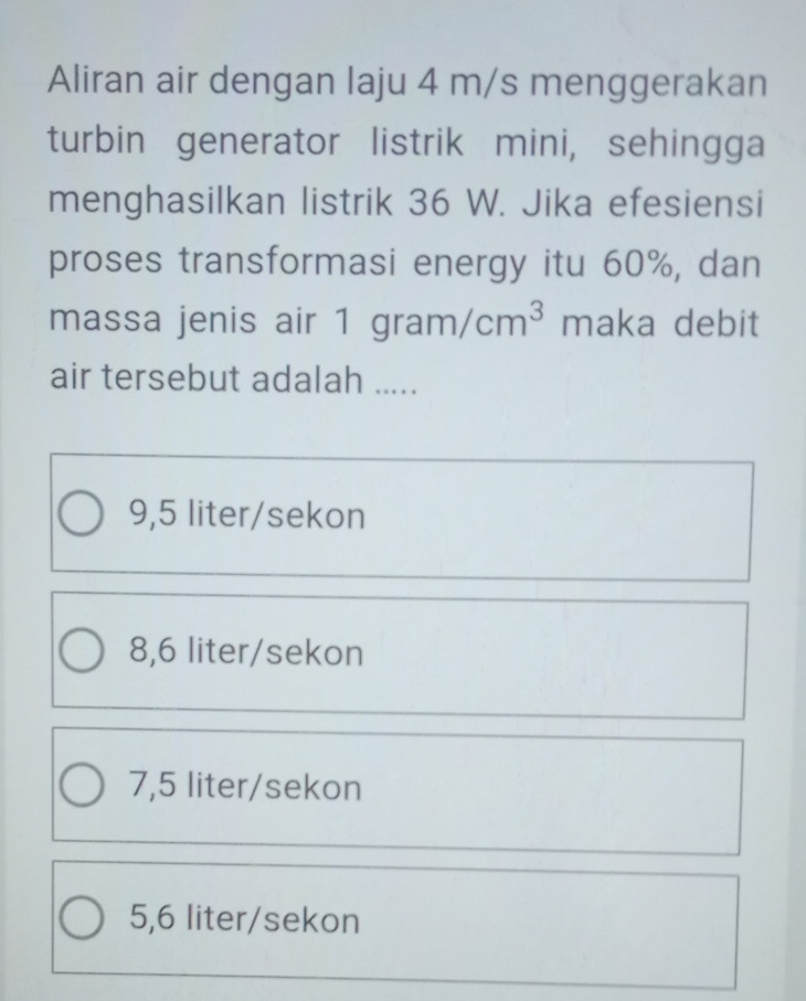 Aliran air dengan laju 4 m/s menggerakan
turbin generator listrik mini, sehingga
menghasilkan listrik 36 W. Jika efesiensi
proses transformasi energy itu 60%, dan
massa jenis air 1gram/cm^3 maka debit
air tersebut adalah .....
9,5 liter/sekon
8,6 liter/sekon
7,5 liter/sekon
5,6 liter/sekon