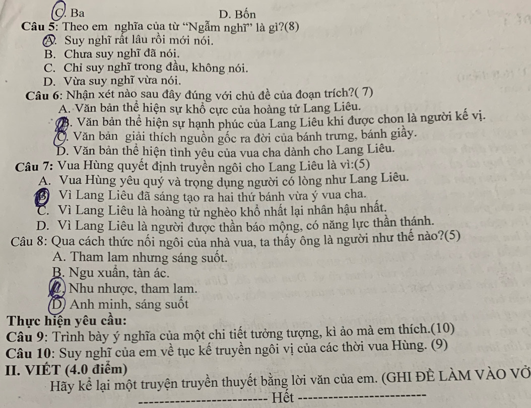 C. Ba D. Bốn
Câu 5: Theo em nghĩa của từ “Ngẫm nghĩ” là gì?(8)
A. Suy nghĩ rất lâu rồi mới nói.
B. Chưa suy nghĩ đã nói.
C. Chỉ suy nghĩ trong đầu, không nói.
D. Vừa suy nghĩ vừa nói.
Câu 6: Nhận xét nào sau đây đúng với chủ đề của đoạn trích?( 7)
A. Văn bản thể hiện sự khổ cực của hoàng tử Lang Liêu.
V8. Văn bản thể hiện sự hạnh phúc của Lang Liêu khi được chon là người kế vị.
O. Văn bản giải thích nguồn gốc ra đời của bánh trưng, bánh giầy.
D. Văn bản thể hiện tình yêu của vua cha dành cho Lang Liêu.
Câu 7: Vua Hùng quyết định truyền ngôi cho Lang Liêu là vì:(5)
A. Vua Hùng yêu quý và trọng dụng người có lòng như Lang Liêu.
D Vì Lang Liêu đã sáng tạo ra hai thứ bánh vừa ý vua cha.
C. Vì Lang Liêu là hoàng tử nghèo khổ nhất lại nhân hậu nhất.
D. Vì Lang Liêu là người được thần báo mộng, có năng lực thần thánh.
Câu 8: Qua cách thức nối ngôi của nhà vua, ta thấy ông là người như thế nào?(5)
A. Tham lam nhưng sáng suốt.
B. Ngu xuần, tàn ác.
2) Nhu nhược, tham lam.
D) Anh minh, sáng suốt
Thực hiện yêu cầu:
Câu 9: Trình bày ý nghĩa của một chi tiết tưởng tượng, kì ảo mà em thích.(10)
Câu 10: Suy nghĩ của em về tục kế truyền ngôi vị của các thời vua Hùng. (9)
II. VIÉT (4.0 điểm)
Hãy kể lại một truyện truyền thuyết bằng lời văn của em. (GHI ĐÊ LÀM VÀO Vở
_Hết_