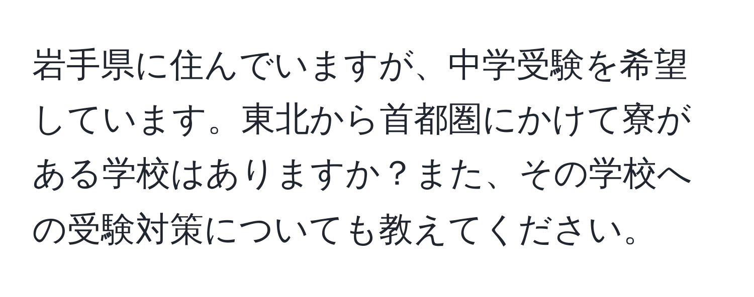 岩手県に住んでいますが、中学受験を希望しています。東北から首都圏にかけて寮がある学校はありますか？また、その学校への受験対策についても教えてください。