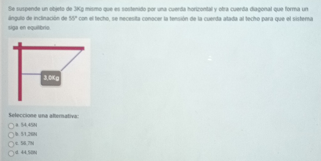 Se suspende un objeto de 3Kg mismo que es sostenido por una cuerda horizontal y otra cuerda diagonal que forma un
ángulo de inclinación de 55° con el techo, se necesita conocer la tensión de la cuerda atada al techo para que el sistema
siga en equilibrio.
Seleccione una alternativa:
a. 54,45N
b. 51,26N
c. 56,7N
d. 44,50N