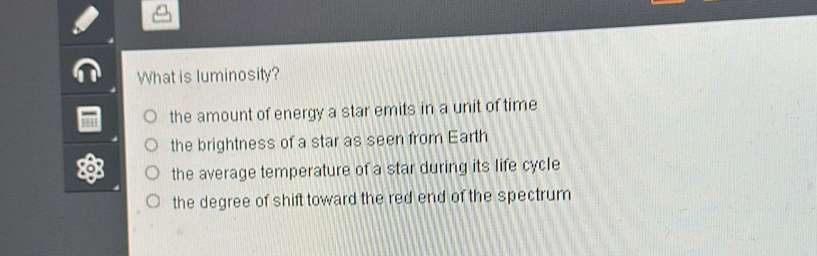 What is luminosity?
the amount of energy a star emits in a unit of time
the brightness of a star as seen from Earth
the average temperature of a star during its life cycle
the degree of shift toward the red end of the spectrum