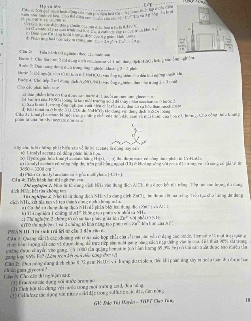 Họ và tên:
Cầu 1: Xét quả trình hoạt động của một pin điện hoá Cu -Ag được thiết lập ở các điều Lớp
N gày 1 4  6   
kiện như hình về bên. Cho thể điện cực chuân của các cập Cu^(2+)/Cu và Ag^+/Ag lần lượt
là / 0,340 V và +0,799V
(a) Giả trị sức điện động chuẩn của pin điện hoả trên
b) O anode xây ra quá trình oxi hoá Cu, ở cathode xây ra quá trình khử L△ 0,459V. Ag^(^3)·
e c) Điện cực Cu tăng khổi lượng, điện cực Ag giảm khổi lượng.
d) Phân ứng hoá học xây ra trong pin: Cu+2Ag^+to Cu^(2+)+2Ag.
Câu 2: Tiền hành thí nghiệm theo các bước sau:
Bước 1: Cho lần lượt 2 ml dung dịch saccharose và 1 mL dung địch H₂SO₄ loãng vào ống ngh
Bước 2: Đun nóng dung dịch trong ống nghiệm khoảng 2 - 3 phút.
Bước 3; Đế nguội, cho từ từ tỉnh thể NaHCO₃ vào ống nghiệm cho đến khi ngừng thoát khí.
Bước 4: Cho tiếp 2 ml đung dịch AgNO₃/NH₃ vào ống nghiệm, đun nhẹ trong 2-3 phút
Cho các phát biểu sau:
a) Săn phẩm hữu cơ thu được sau bước 4 là muối ammonium gluconate.
b) Vai trò của H₂SO4 loãng là tạo môi trường acid để thủy phân saccharose ở bước 2.
c) Sau bước 1, trong ống nghiệm xuất hiện chất rần màu den do sự hóa than saccharose.
d) Khỉ thoát ra ở bước 3 là CO_2 do NaHCO) tác dụng với dung dịch H_2SO_4 loãng
Câu 3: Linalyl acetate là một trong những chát của tình dầu cam và mùi thơm của hoa oài hương. Cho công thức khung
phân tử của linlalyl acetate như sau:
0
Hãy cho biết những phát biểu sau về linlyl acetate là đúng hay sai?
a) Linalyl acetate có đồng phân hình học.
b) Hydrogen hỏa Iinalyl acetate bằng H_2(xL,t°,p) thu được ester có công thức phân từ C_12H_24O_2.
c) Linalyl acetate có vùng hắp thụ trên phổ hồng ngoại (IR) ở khoảng sóng với peak đặc trưng với số sóng có giá trị từ
3650-3200cm^(-1).
d) Phân tử linalyl acetate có 3 gốc methylene (-CH_2-)
Câu 4: Tiến hành hai thí nghiệm sau:
Thí nghiệm J. Nhỏ tử tử dung dịch NH3 vào dung dịch AlCl₃, thu được kết tùa trắng. Tiếp tục cho lượng dư dung
dịch N beginvmatrix H , kết tủa không tan.
Thí nghiệm 2. Nhỏ từ từ dung dịch NH₃ vào dung dịch ZnCl_2 2, thu được kết tủa trắng. Tiếp tục cho lượng dư dung
dịch NH₃, kết tủa tan và tạo thành dung dịch không màu.
a) Có thể sử dụng dung dịch NH₃ để phân biệt hai dung dịch ZnCl₂ và AlCl₃.
b) Thí nghiệm 1 chứng tỏ Al^(3+) không tạo phức với phối tử NHạ.
c) Thí nghiệm 2 chứng tỏ có sự tạo phức giữa ion Zn^(2+) với phối tử NH₃.
d)Từ thí nghiệm 1 và 2 chứng tỏ khả năng tạo phức của Zn^(2+) lớn hơn của Al^(3+).
PHẢN III. Thí sinh trã lời từ câu 1 đến câu 6.
Câu 1: Quặng sắt là các khoảng vật chứa các hợp chất của sắt mà chủ yếu ở dạng các oxide. Hematite là một loại quặng
chưa hàm lượng sắt cao và được dùng để trực tiếp sản xuất gang bằng cách nạp thẳng vào lò cao. Giả thiết 90% sắt trong
quặng được chuyển vào gang. Từ 1000 tấn quặng hematite (có hàm lượng 69,9% Fe) có thể sản xuất được bao nhiêu tần
gang loại 96% Fe? (Lảm tròn kết quả đến hàng đơn vị)
Cầu 2: Dun nóng dung dịch chứa 0,72 gam NaOH với lượng dư triolein, đến khi phản ứng xảy ra hoàn toàn thu được bao
nhiêu gam glycerol?
Cầu 3: Cho các thí nghiệm sau:
(1) Fructose tác dụng với nước bromine.
(2) Tinh bột tác dụng với nước trong môi trường acid, đun nóng.
(3) Cellulose tác dụng với nitric acid đặc trong sulfuric acid đặc, đun nóng.
GV: Đào Thị Huyền - THPT Giao Thủy
18