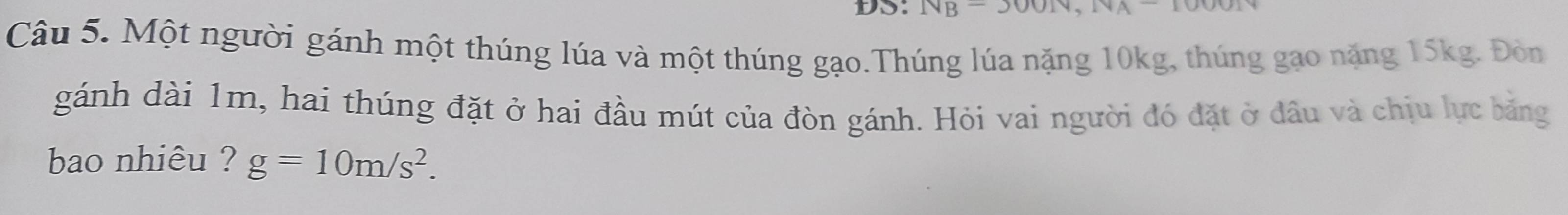 DS: NB=3001v, 
Câu 5. Một người gánh một thúng lúa và một thúng gạo.Thúng lúa nặng 10kg, thúng gao năng 15kg. Đòn 
gánh dài 1m, hai thúng đặt ở hai đầu mút của đòn gánh. Hỏi vai người đó đặt ở đầu và chịu lực băng 
bao nhiêu ? g=10m/s^2.