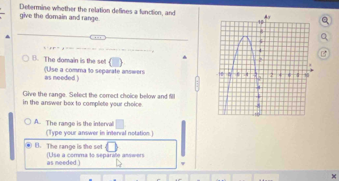 Determine whether the relation defines a function, and
give the domain and range.
B. The domain is the set 
(Use a comma to separate answers 
as needed ) 
Give the range. Select the correct choice below and fill
in the answer box to complete your choice.
A. The range is the interval
(Type your answer in interval notation.)
B. The range is the set
(Use a comma to separate answers
as needed.)
a