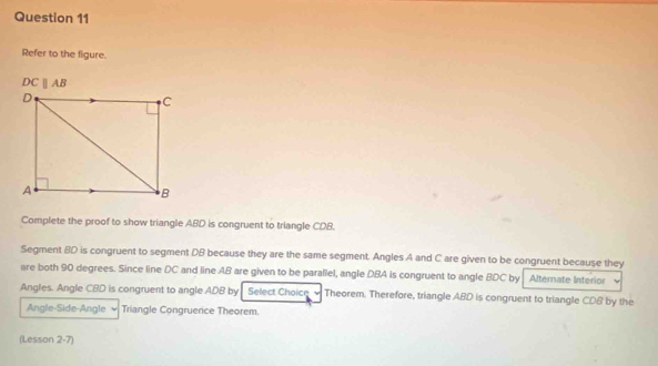 Refer to the figure.
DCparallel AB
Complete the proof to show triangle ABD is congruent to triangle CDB. 
Segment BD is congruent to segment DB because they are the same segment. Angles A and C are given to be congruent because they 
are both 90 degrees. Since line DC and line AB are given to be parallel, angle DBA is congruent to angle BDC by Alternate Interior 
Angles. Angle CBD is congruent to angle ADB by Select Choicn Theorem. Therefore, triangle ABD is congruent to triangle CDB by the 
Angle-Side-Angle Triangle Congruence Theorem. 
(Lesson 2-7)