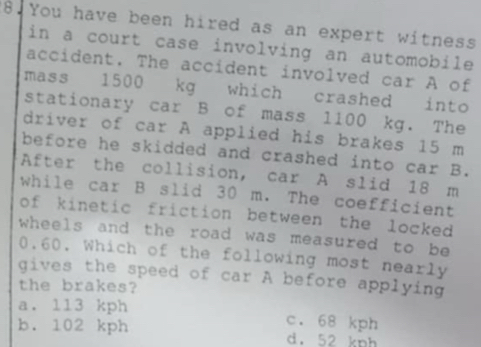 You have been hired as an expert witness
in a court case involving an automobile
accident. The accident involved car A of
mass 1500 kg which crashed into
stationary car B of mass 1100 kg. The
driver of car A applied his brakes 15 m
before he skidded and crashed into car B.
After the collision, car A slid 18 m
while car B slid 30 m. The coefficient
of kinetic friction between the locked
wheels and the road was measured to be
0.60. Which of the following most nearly
gives the speed of car A before applying
the brakes?
a. 113 kph c. 68 kph
b. 102 kph d. 52 kph