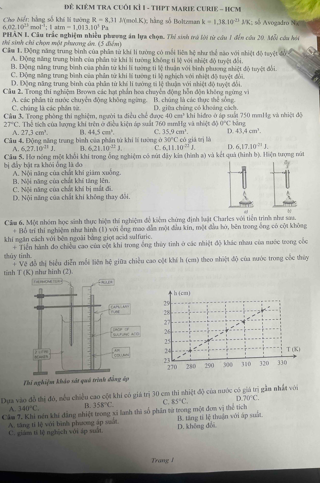 ĐÈ KIÊM TRA CUÔI KÌ I - THPT MARIE CURIE - HCM
Cho biết: hằng số khí lí tưởng R=8,31J/(mol.K); hằng số Boltzman k=1,38.10^(-23)J/K; số Avogadro N
6,02.10^(23)mol^(-1);1atm=1,013.10^5Pa
PHẢN I. Câu trắc nghiệm nhiều phương án lựa chọn. Thí sinh trả lời từ câu 1 đến câu 20. Mhat Mi câu hỏi
thí sinh chỉ chọn một phương án. (5 điểm)
Câu 1. Động năng trung bình của phân tử khí lí tưởng có mối liên hệ như thế nào với nhiệt độ tuyệt đối
A. Động năng trung bình của phân tử khí lí tưởng không tỉ lệ với nhiệt độ tuyệt đối.
B. Động năng trung bình của phân tử khí lí tưởng tỉ lệ thuận với bình phương nhiệt độ tuyệt đối.
C. Động năng trung bình của phân tử khí lí tưởng tỉ lệ nghịch với nhiệt độ tuyệt đối.
D. Động năng trung bình của phân tử khí lí tưởng tỉ lệ thuận với nhiệt độ tuyệt đối.
Câu 2. Trong thí nghiệm Brown các hạt phần hoa chuyển động hỗn độn không ngừng vì
A. các phân tử nước chuyển động không ngừng. B. chúng là các thực thể sống.
C. chúng là các phân tử. D. giữa chúng có khoảng cách.
Câu 3. Trong phòng thí nghiệm, người ta điều chế được 40cm^3 khí hiđro ở áp suất 750 mmHg và nhiệt độ
27°C 4. Thể tích của lượng khí trên ở điều kiện áp suất 760 mmHg và nhiệt độ 0°C bǎng
A. 27,3cm^3. B. 44,5cm^3. C. 35,9cm^3. D. 43,4cm^3.
Câu 4. Động năng trung bình của phân tử khí lí tưởng ở 30°C có giá trị là
A. 6,27.10^(-21)J. B. 6,21.10^(-22)J. C. 6,11.10^(-22)J. D. 6,17.10^(-21)J.
Câu 5. Hơ nóng một khối khí trong ống nghiệm có nút đậy kín (hình a) và kết quả (hình b). Hiện tượng nút
bị đầy bật ra khỏi ống là do
A. Nội năng của chất khí giảm xuống.
B. Nội năng của chất khí tăng lên.
C. Nội năng của chất khí bị mất đi.
D. Nội năng của chất khí không thay đổi.
a)
Câu 6. Một nhóm học sinh thực hiện thí nghiệm để kiểm chứng định luật Charles với tiến trình như sau.
+ Bố trí thí nghiệm như hình (1) với ống mao dẫn một đầu kín, một đầu hở, bên trong ống có cột không
khí ngăn cách với bên ngoài bằng giọt acid sulfuric.
+ Tiến hành đo chiều cao của cột khí trong ống thủy tinh ở các nhiệt độ khác nhau của nước trong cốc
thủy tinh.
+ Vẽ đồ thị biểu diễn mối liên hệ giữa chiều cao cột khí h (cm) theo nhiệt độ của nước trong cốc thủy
tinh T(K) như hình (2).
Dựa vào đồ thị đó, nếu chiều cao cột khí có giá trị 30 cm thì nhiệt độ của nước có giá trị gần nhất với
A. 340°C. B. 358°C. C. 85°C. D. 70°C.
Câu 7. Khi nén khí đẳng nhiệt trong xi lanh thì số phân tử trong một đơn vị thể tích
A. tăng tỉ lệ với bình phương áp suất. B. tăng tỉ lệ thuận với áp suất.
C. giảm tỉ lệ nghịch với áp suất. D. không đổi.
Trang l