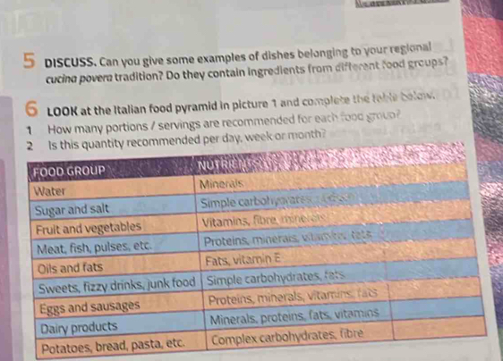 DisCUSS. Can you give some examples of dishes belonging to your regional 
cucing povere tradition? Do they contain ingredients from different food groups? 
6 LOOK at the Italian food pyramid in picture 1 and complete the fable below. 
1 How many portions / servings are recommended for each food groun? 
or month?