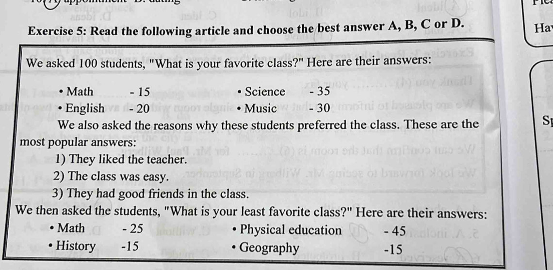 Read the following article and choose the best answer A, B, C or D. 
Ha 
We asked 100 students, "What is your favorite class?" Here are their answers: 
Math - 15 Science - 35
English - 20 Music - 30
We also asked the reasons why these students preferred the class. These are the 
SI 
most popular answers: 
1) They liked the teacher. 
2) The class was easy. 
3) They had good friends in the class. 
We then asked the students, "What is your least favorite class?" Here are their answers: 
Math - 25 Physical education - 45
History 、 -15 Geography - 15