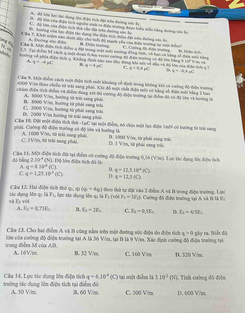 A. độ lớn lực tác dụng lên điện tích đặt trên đường sức ấy.
B. độ lớn của điện tích nguồn sinh ra điện trường được biểu diễn bằng đường sức ấy.
C. độ lớn của điện tích thử cần đặt trên đường sức ấy.
D. hướng của lực điện tác dụng lên điện tích điểm đặt trên đường sức ấy.
Câu 7. Khái niệm nào dưới đây cho biết độ mạnh yếu của điện trường tại một điểm?
A. Đường sức điện. B. Điện trường. C. Cường độ điện trường. D. Điện tích
ing điệ Câu 8. Một điện tích điểm q đặt trong một môi trường đồng tính, vô hạn có hằng số điện môi bằng
N, có 2,5. Tại điểm M cách q một đoạn 0,4m vectơ cường độ điện trường có độ lớn bằng 9.10^4 V/m và
nhiêu hướng về phía điện tích q. Khẳng định nào sau đây đúng khi nói về dấu và độ lớn của điện tích q ?
A. q=-4mu C B. q=4mu C C. q=0,4mu C D. q=-0,4mu C
Câu 9. Một điểm cách một điện tích một khoảng cố định trong không khí có cường độ điện trường
4000 V/m theo chiều từ trái sang phải. Khi đồ một chất điện môi có hằng số điện môi bằng 2 bao
chùm điện tích điểm và điểm đang xét thì cường độ điện trường tại điểm đó có độ lớn và hướng là
A. 8000 V/m, hướng từ trái sang phải.
B. 8000 V/m, hướng từ phải sang trái.
C. 2000 V/m, hướng từ phải sang trái.
D. 2000 V/m hướng từ trái sang phải.
Câu 10. Đặt một điện tích thử -1μC tại một điểm, nó chịu một lực điện 1mN có hướng từ trái sang
phải. Cường độ điện trường có độ lớn và hướng là
A. 1000 V/m, từ trái sang phải. B. 1000 V/m, từ phải sang trái.
C. 1V/m, từ trái sang phải. D. 1 V/m, từ phải sang trái.
Câu 11. Một điện tích đặt tại điểm có cường độ điện trường 0,16 (V/m). Lực tác dụng lên điện tích
đó bằng 2.10^(-4) N ). Độ lớn điện tích đó là:
A. q=8.10^(-6) (C).
B. q=12,5.10^(-6)(C).
C. q=1,25.10^(-3) (C).
D. q=12,5(C).
Câu 12. Hai điện tích thử q_1,q_2(q_1=4q_2) theo thứ tự đặt vào 2 điểm A và B trong điện trường. Lực
tác dụng lên qī là F_1 , lực tác dụng lên q2 là F_2 (với F_1=3F_2).  ường độ điện trường tại A và B là E1
và E_2 với
A. E_2=0,75E_1. B. E_2=2E_1. C. E_2=0,5E_1. D. E_2=4/3E_1.
Câu 13. Cho hai điểm A và B cùng nằm trên một đường sức điện do điện tích q>0 gây ra. Biết độ
lớn của cường độ điện trường tại A là 36 V/m, tại B là 9 V/m. Xác định cường độ điện trường tại
trung điểm M của AB.
A. 16V/m. B. 32 V/m. C. 160 V/m D. 320 V/m.
Câu 14. Lực tác dụng lên điện tích q=6.10^(-4) (C) tại một điểm là 3.10^(-2)(N). ính cường độ điện
trường tác dụng lên điện tích tại điểm đó
A. 50 V/m. B. 60 V/m. C. 500 V/m. D. 600 V/m.