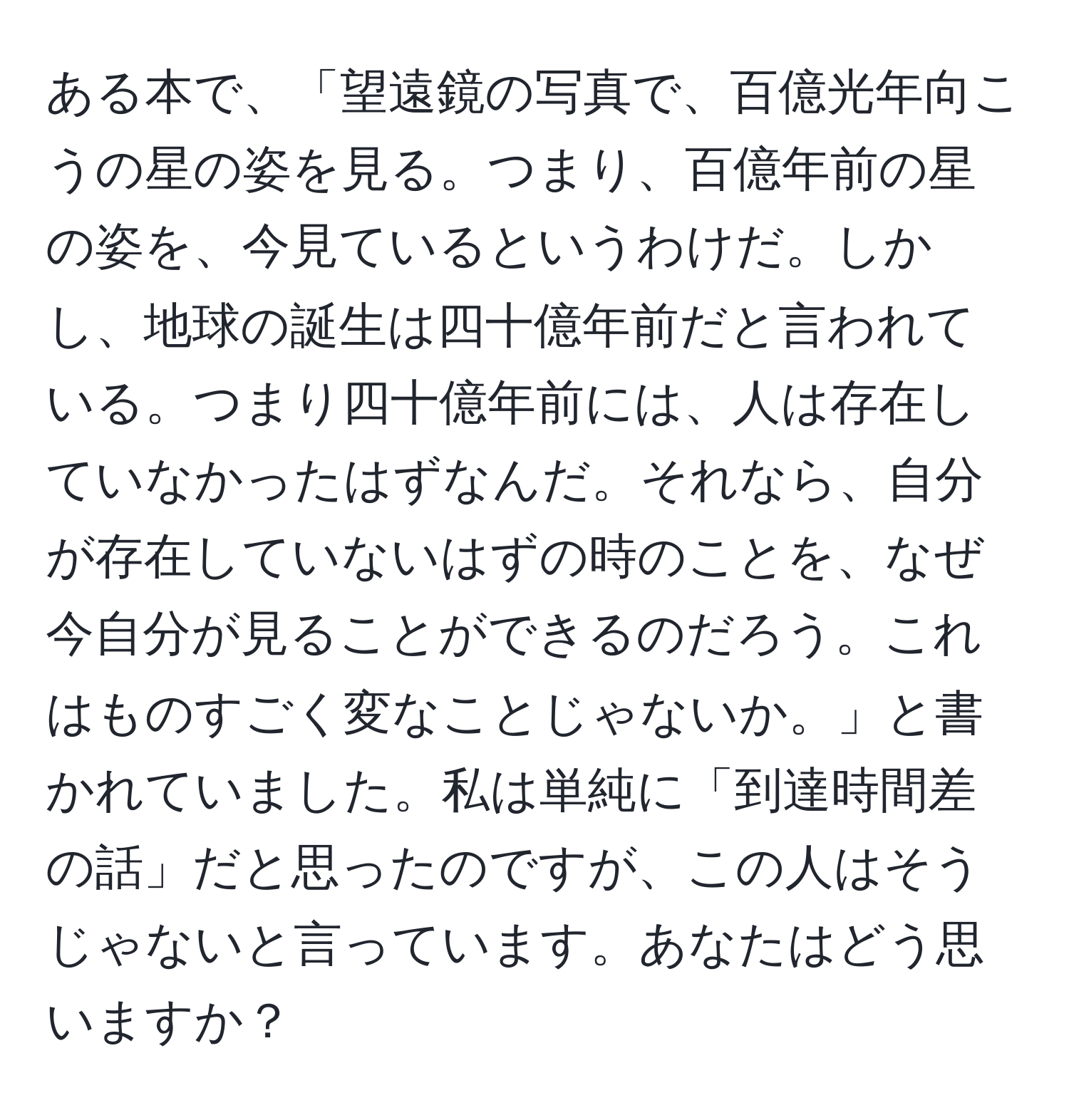 ある本で、「望遠鏡の写真で、百億光年向こうの星の姿を見る。つまり、百億年前の星の姿を、今見ているというわけだ。しかし、地球の誕生は四十億年前だと言われている。つまり四十億年前には、人は存在していなかったはずなんだ。それなら、自分が存在していないはずの時のことを、なぜ今自分が見ることができるのだろう。これはものすごく変なことじゃないか。」と書かれていました。私は単純に「到達時間差の話」だと思ったのですが、この人はそうじゃないと言っています。あなたはどう思いますか？