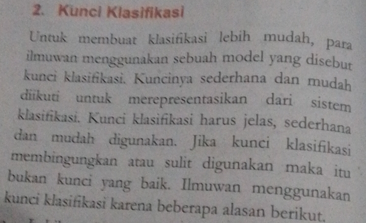 Kunci Klasifikasi 
Untuk membuat klasifikasi lebih mudah, para 
ilmuwan menggunakan sebuah model yang dísebut 
kunci klasifikasi. Kuncinya sederhana dan mudah 
diikuti untuk merepresentasikan dari sistem 
klasifikasi. Kunci klasifikasi harus jelas, sederhana 
dan mudah digunakan. Jika kunci klasifikasi 
membingungkan atau sulit digunakan maka itu 
bukan kunci yang baik. Ilmuwan menggunakan 
kunci klasifikasi karena beberapa alasan berikut.