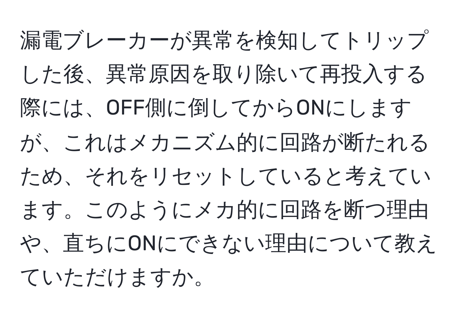 漏電ブレーカーが異常を検知してトリップした後、異常原因を取り除いて再投入する際には、OFF側に倒してからONにしますが、これはメカニズム的に回路が断たれるため、それをリセットしていると考えています。このようにメカ的に回路を断つ理由や、直ちにONにできない理由について教えていただけますか。