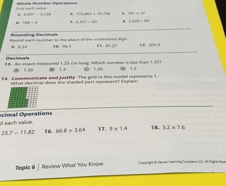 Whole Number Operations
Find each value.
3. 9,007-3,128 4. 725,864+39,798 5. 181* 42
6. 768/ 6 7. 6,357/ 60 8. 3,320/ 89
Rounding Decimals
Round each number to the place of the underlined digit.
9. 0.34 10. 96.5 11. 81.27 12. 205.3
Decimals
13. An insect measured 1.25 cm long. Which number is less than 1.25?
Ⓐ 1.35 Ⓑ 1.3 © 1.26 Ⓓ 1.2
14. Communicate and Justify The grid in this model represents 1.
What decimal does the shaded part represent? Explain.
ecimal Operations
d each value.
23.7-11.82 16. 66.8+3.64 17. 9* 1.4 18. 3.2* 7.6
Topic 6 | Review What You Know Copyright © Savvas Learning Company LLC. All Rights Rese