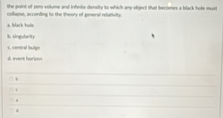 the point of zero volume and infinite density to which any object that becomes a black hole must
collapse, according to the theory of general relativity.
a. black hole
b. singularity
c. central bulge
d. event horizon
b
d