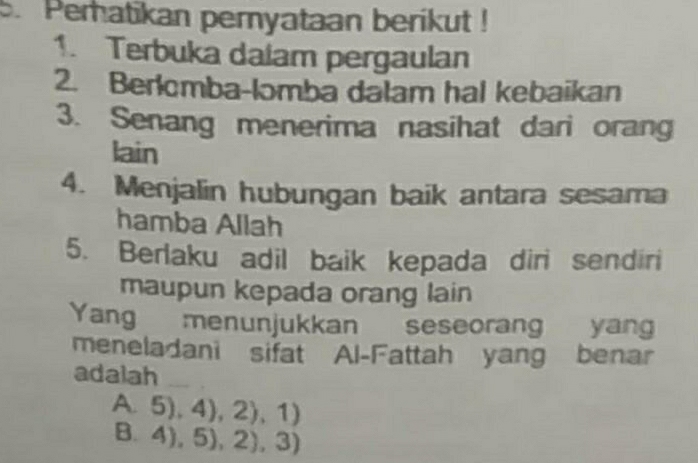 Peratikan pernyataan berikut !
1. Terbuka daiam pergaulan
2. Berlomba-lomba dalam hal kebaikan
3. Senang menerima nasihat dari orang
lain
4. Menjalin hubungan baik antara sesama
hamba Allah
5. Berlaku adil baik kepada diri sendiri
maupun kepada orang lain
Yang menunjukkan seseorang yang
meneladani sifat Al-Fattah yang benar
adalah
A. 5),4),2),1)
3.4),5),2),3)