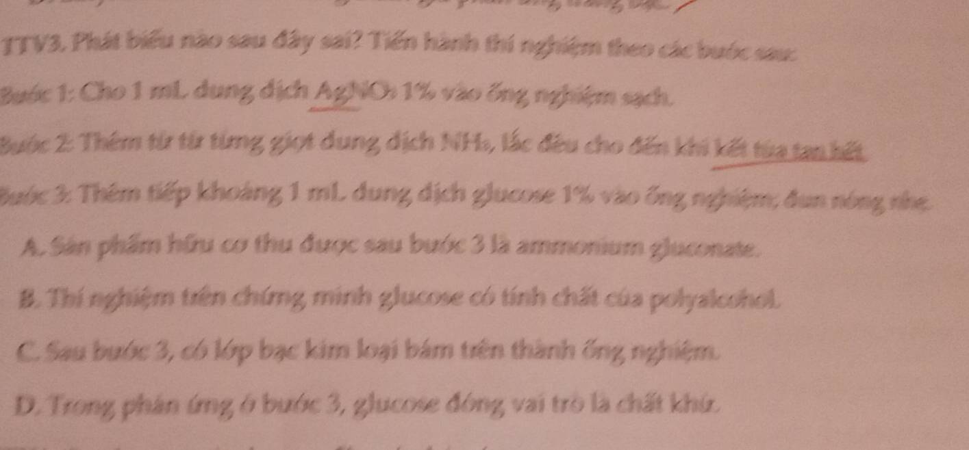 TTV3. Phát biểu nào sau đây sai? Tiến hành thí nghiệm theo các bước sau:
Bước 1: Cho 1 mL dung dịch AgNO: 1% vào ống nghiệm sạch.
Buớc 2: Thêm từ từ từng giọt dung dịch NH, lắc đều cho đến khi kết từa tan hết
Bước 3: Thêm tiếp khoảng 1 mL. dung dịch glucose 1% vào ống nghiệm; đun nóng nhẹ.
A. Sân phẩm hữu cơ thu được sau bước 3 là ammonium gluconate.
B. Thí nghiệm trên chứng minh glucose có tính chất của polyalcohol.
C. Sau bước 3, có lớp bạc kim loại bám trên thành ống nghiệm.
D. Trong phân ứng ở bước 3, glucose đóng vai trò là chất khứ.