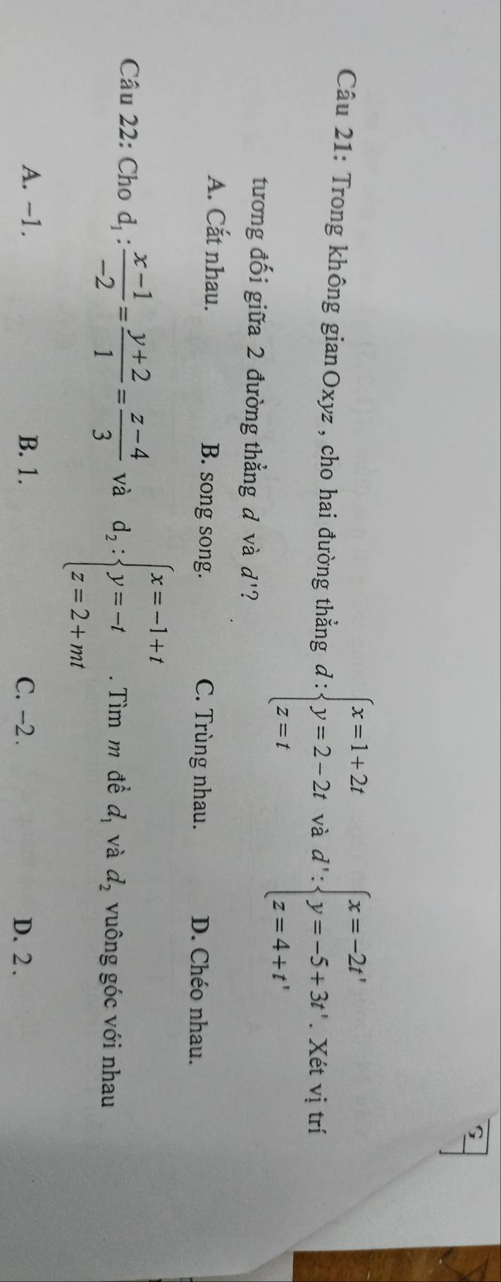 Trong không gianOxyz, cho hai đường thẳng d:beginarrayl x=1+2t y=2-2t z=tendarray. và d':beginarrayl x=-2t' y=-5+3t'.Xdtvitri z=4+t'endarray.
tương đối giữa 2 đường thẳng đ và d' ?
A. Cắt nhau. B. song song. C. Trùng nhau. D. Chéo nhau.
Câu 22: Cho d_1: (x-1)/-2 = (y+2)/1 = (z-4)/3  và d_2:beginarrayl x=-1+t y=-t z=2+mtendarray.. Tìm m đề d_1 và d_2 vuông góc với nhau
A. -1. B. 1. C. -2. D. 2.