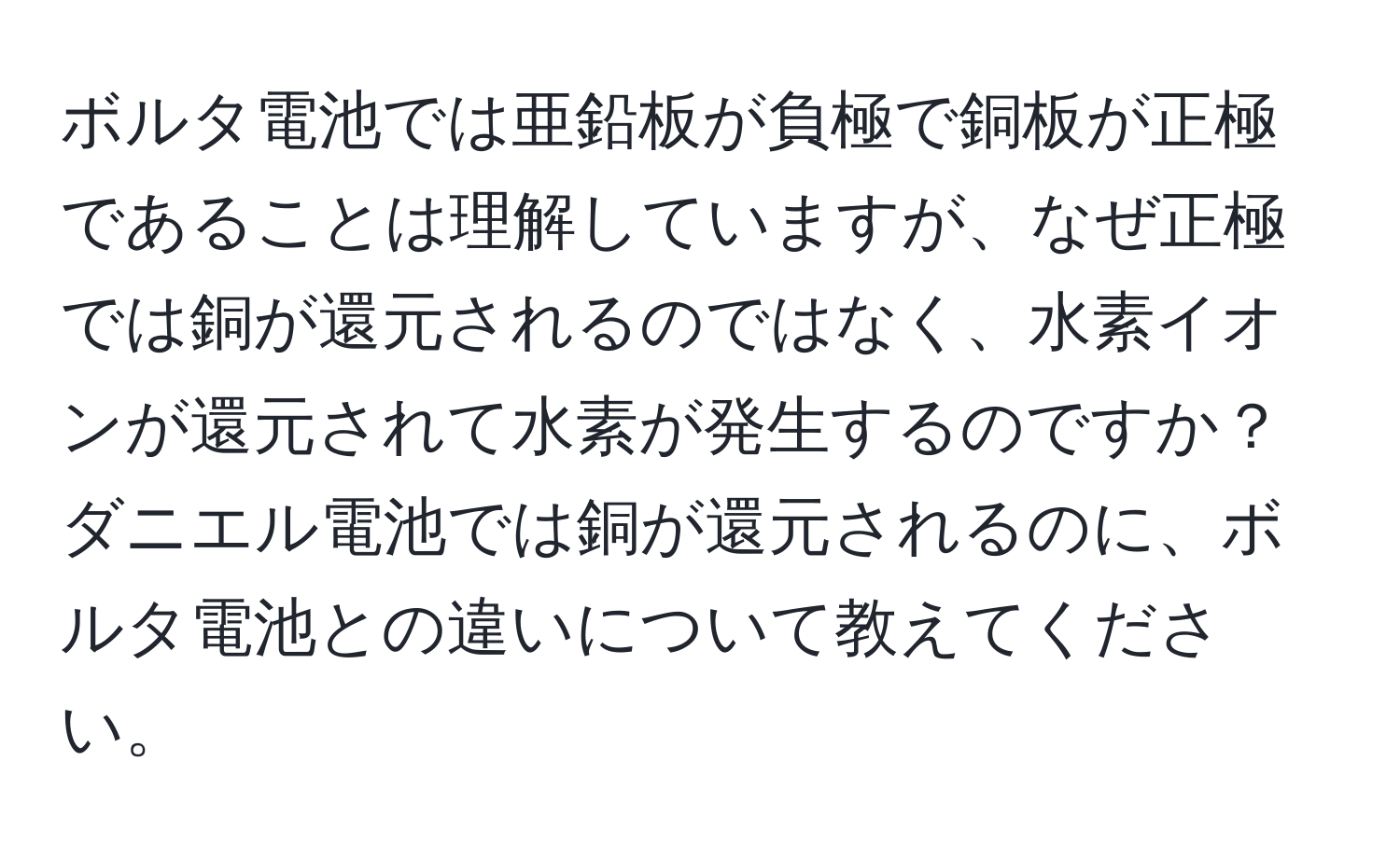 ボルタ電池では亜鉛板が負極で銅板が正極であることは理解していますが、なぜ正極では銅が還元されるのではなく、水素イオンが還元されて水素が発生するのですか？ダニエル電池では銅が還元されるのに、ボルタ電池との違いについて教えてください。