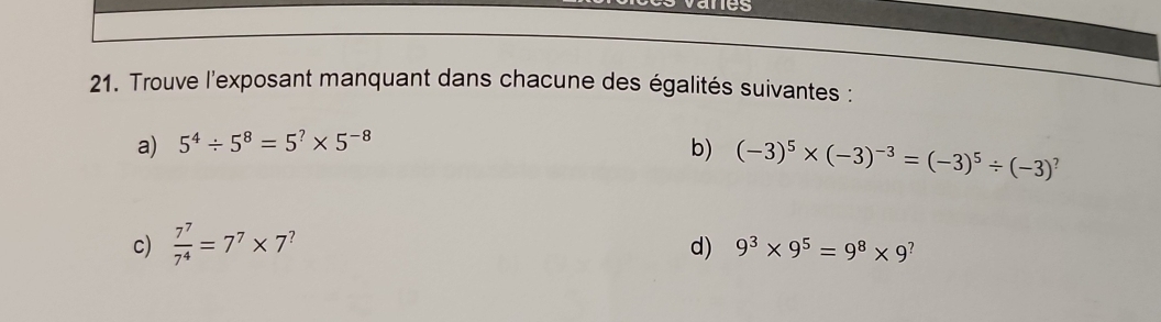 vanes 
21. Trouve l'exposant manquant dans chacune des égalités suivantes : 
a) 5^4/ 5^8=5^?* 5^(-8)
b) (-3)^5* (-3)^-3=(-3)^5/ (-3)^?
c)  7^7/7^4 =7^7* 7^? 9^3* 9^5=9^8* 9^?
d)