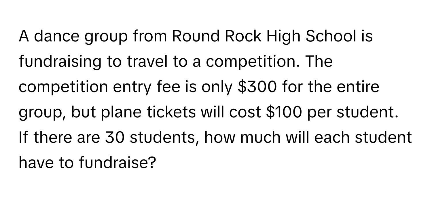 A dance group from Round Rock High School is fundraising to travel to a competition. The competition entry fee is only $300 for the entire group, but plane tickets will cost $100 per student. If there are 30 students, how much will each student have to fundraise?