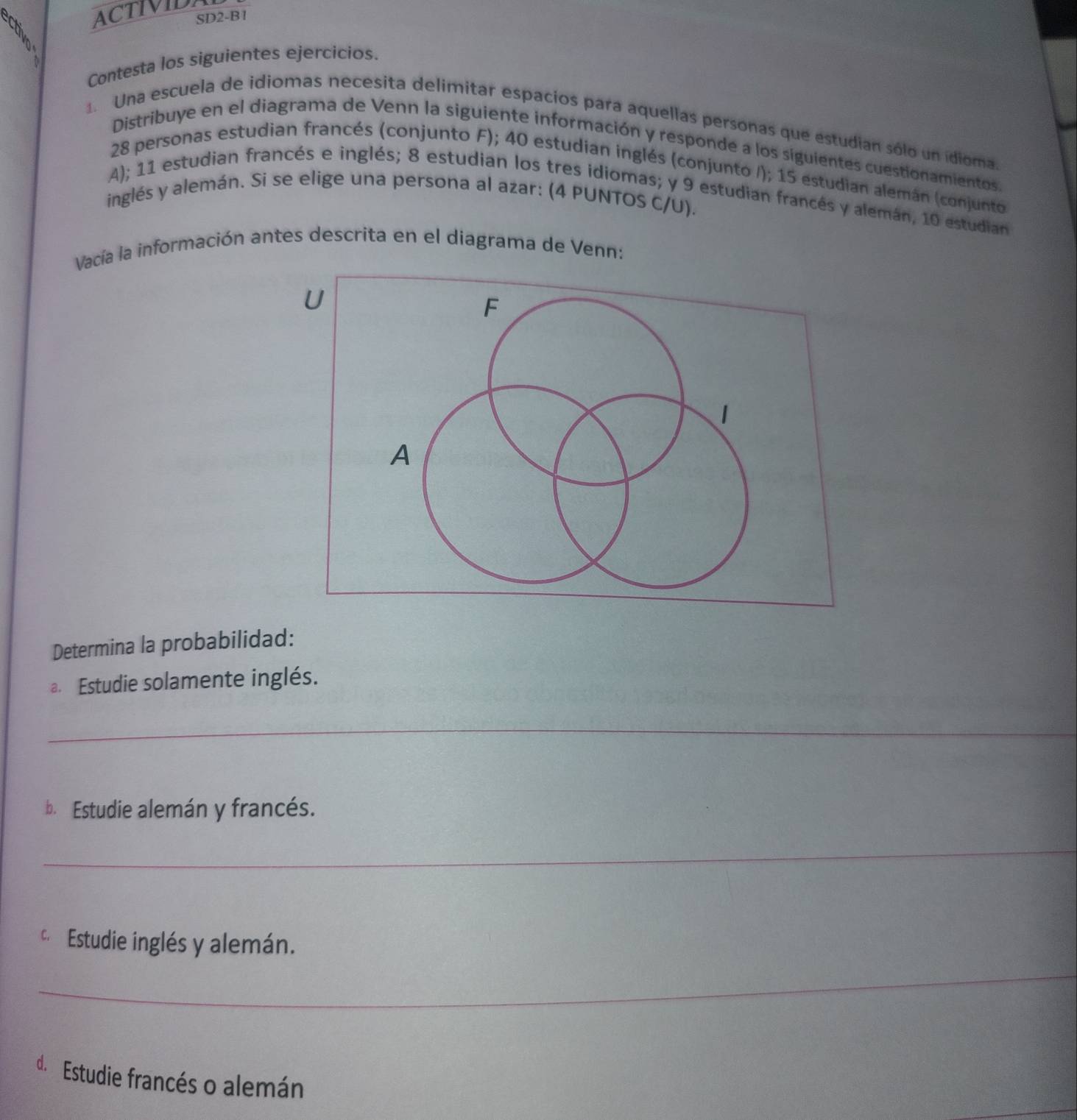 ACTIVIDA 
SD2-B1 
Contesta los siguientes ejercicios. 
1. Una escuela de idiomas necesita delimitar espacios para aquellas personas que estudian sólo un idioma. 
Distribuye en el diagrama de Venn la siguiente información y responde a los siguientes cuestionamientos.
28 personas estudian francés (conjunto F); 40 estudian inglés (conjunto /); 15 estudian alemán (conjunto 
A); 11 estudian francés e inglés; 8 estudian los tres idiomas; y 9 estudian francés y alemán, 10 estudian 
inglés y alemán. Si se elige una persona al azar: (4 PUNTOS C/U). 
Vacía la información antes descrita en el diagrama de Venn: 
U 
F 
1 
A 
Determina la probabilidad: 
a. Estudie solamente inglés. 
_ 
_ 
b. Estudie alemán y francés. 
_ 
c Estudie inglés y alemán. 
_ 
d.Estudie francés o alemán