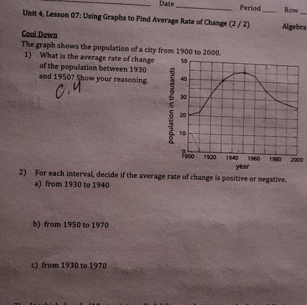 Date_ Period Row
Unit 4, Lesson 07: Using Graphs to Find Average Rate of Change (2 / 2) _Algebra
Cool Down
The graph shows the population of a city from 1900 to 2000.
1) What is the average rate of change 50
of the population between 1930
and 1950? Show your reasoning. 40
30
20
10
1900 1920 1940 1960 1980 2000
year
2) For each interval, decide if the average rate of change is positive or negative.
a) from 1930 to 1940
b) from 1950 to 1970
c) from 1930 to 1970