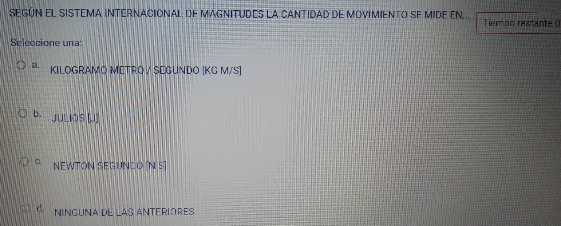 SEGÚN EL SISTEMA INTERNACIONAL DE MAGNITUDES LA CANTIDAD DE MOVIMIENTO SE MIDE EN...
Tiempo restante 0
Seleccione una:
a. KILOGRAMO METRO / SEGUNDO [KG M/S]
b. JULIOS [J]
C. NEWTON SEGUNDO [N S]
NINGUNA DE LAS ANTERIORES