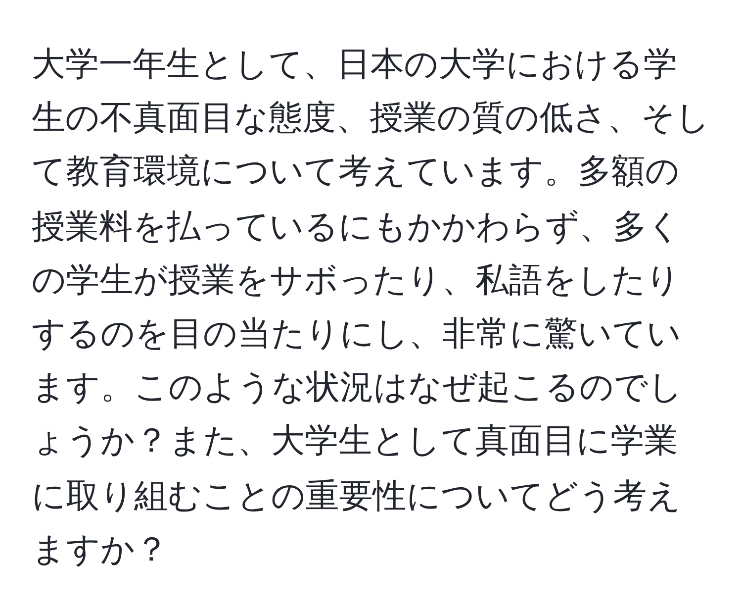 大学一年生として、日本の大学における学生の不真面目な態度、授業の質の低さ、そして教育環境について考えています。多額の授業料を払っているにもかかわらず、多くの学生が授業をサボったり、私語をしたりするのを目の当たりにし、非常に驚いています。このような状況はなぜ起こるのでしょうか？また、大学生として真面目に学業に取り組むことの重要性についてどう考えますか？