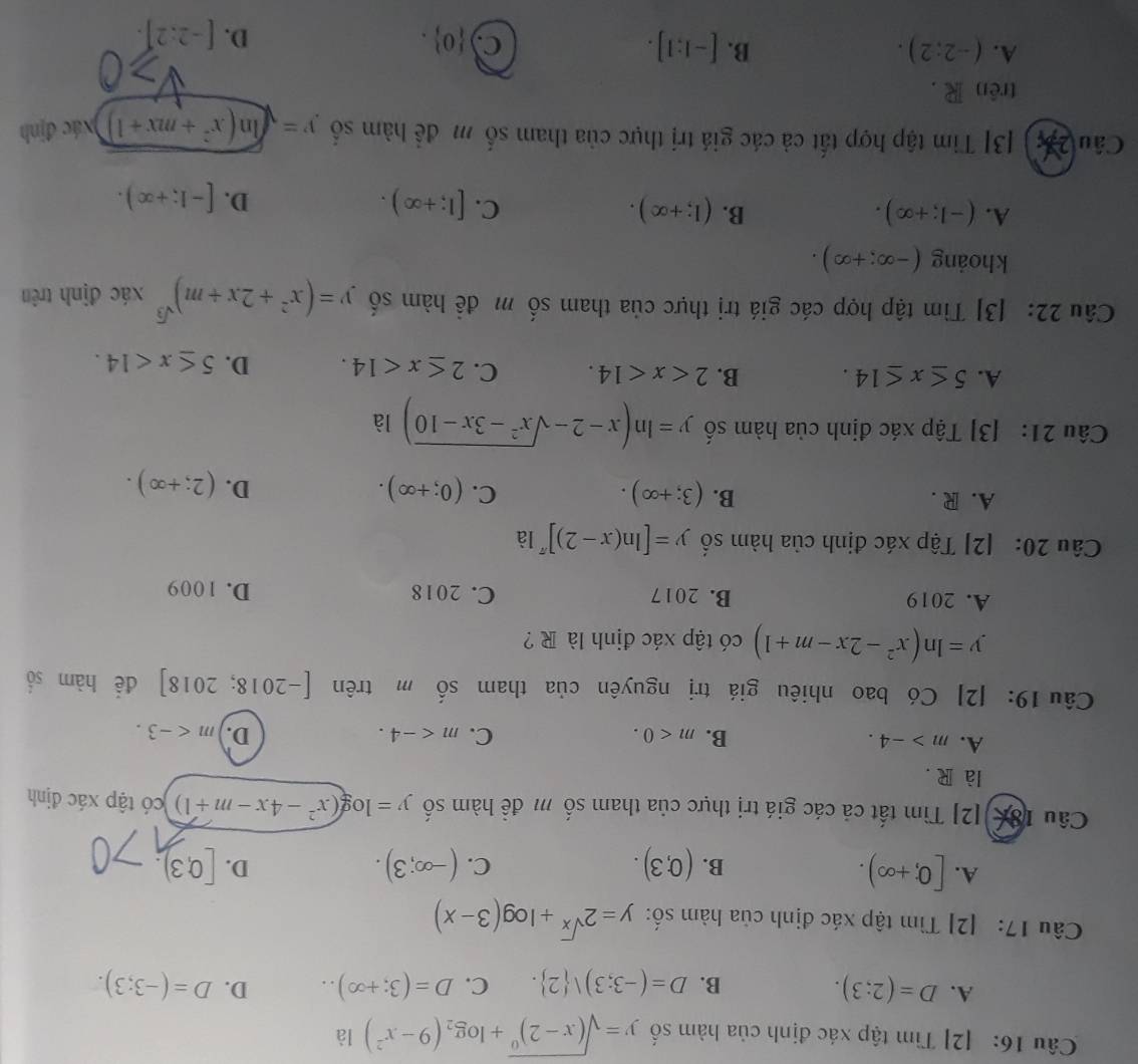 [2] Tìm tập xác định của hàm số y=sqrt((x-2)^0)+log _2(9-x^2) là
A. D=(2;3). C. D=(3;+∈fty ).. D. D=(-3;3).
B. D=(-3;3)vee  2 .
Câu 17: [2] Tìm tập xác định của hàm số: y=2^(sqrt(x))+log (3-x)
A. [0;+∈fty ).
B. (0,3). (-∈fty ;3). [0,3).
C.
D.
Câu 18c[2] Tìm tất cả các giá trị thực của tham số m đề hàm số y=log (x^2-4x-m+1) có tập xác định
là R .
A. m>-4. B. m<0. C. m D. m
Câu 19: [2] Có bao nhiêu giá trị nguyên của tham . shat O m trên [-2018;2018] để hàm số
y=ln (x^2-2x-m+1) có tập xác định là R ?
A. 2019 B. 2017 C. 2018 D. 1009
Câu 20: [2] Tập xác định của hàm số y=[ln (x-2)]^π  là
A. R . B. (3;+∈fty ). C. (0;+∈fty ). D. (2;+∈fty ).
Câu 21: [3] Tập xác định của hàm số y=ln (x-2-sqrt(x^2-3x-10)) là
A. 5≤ x≤ 14. B. 2 C. 2≤ x<14. D. 5≤ x<14.
Câu 22: [3] Tìm tập hợp các giá trị thực của tham số m đề hàm số y=(x^2+2x+m)^sqrt(3) xác định trên
khoảng (-∈fty ;+∈fty ).
A. (-1;+∈fty ). B. (1;+∈fty ). C. [1;+∈fty ).
D. [-1;+∈fty ).
Câu 2 3 [3] Tim tập hợp tất cả các giá trị thực của tham số m để hàm số y=sqrt(ln (x^2+mx+1)) xác định
trên R .
A. (-2:2). B. [-1:1].
C  0 .
D. [-2:2].