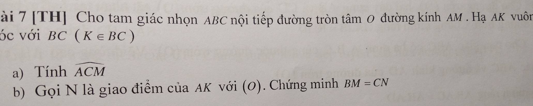 ài 7 [TH] Cho tam giác nhọn ABC nội tiếp đường tròn tâm 0 đường kính AM. Hạ AK vuôn 
óc với BC(K∈ BC)
a) Tính widehat ACM
b) Gọi N là giao điểm của AK với (0). Chứng minh BM=CN