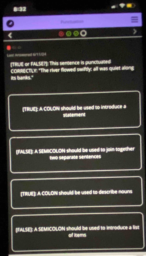 8:32
Functuattion
Last Answered 6/11/24
[TRUE or FALSE?]: This sentence is punctuated
CORRECTLY: "The river flowed swiftly: all was quiet along
its banks."
[TRUE]: A COLON should be used to introduce a
statement
[FALSE]: A SEMICOLON should be used to join together
two separate sentences
[TRUE]: A COLON should be used to describe nouns
[FALSE]: A SEMICOLON should be used to introduce a list
of items