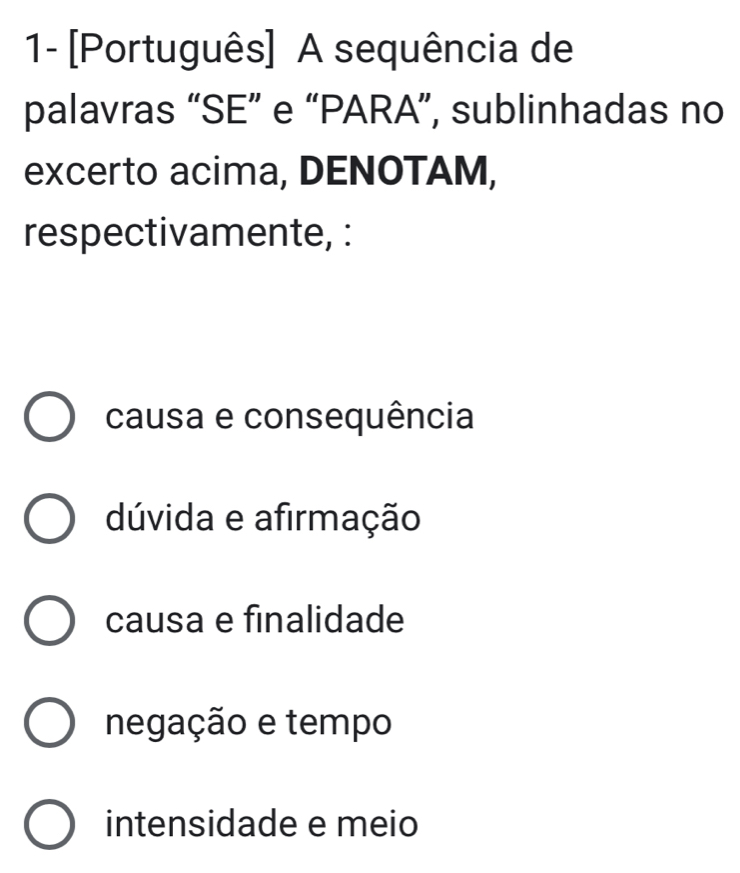 1- [Português] A sequência de
palavras “SE” e “PARA”, sublinhadas no
excerto acima, DENOTAM,
respectivamente, :
causa e consequência
dúvida e afirmação
causa e finalidade
negação e tempo
intensidade e meio