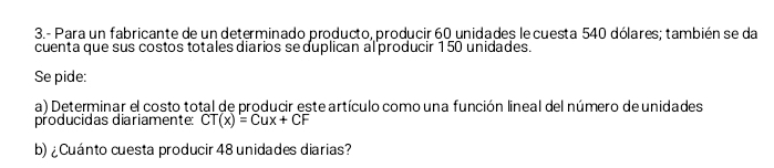 3.- Para un fabricante de un determinado producto, producir 60 unidades le cuesta 540 dólares; también se da 
cuenta que sus costos totales diarios se duplican al producir 150 unidades. 
Se pide: 
a) Determinar el costo total de producir este artículo como una función lineal del número de unidades 
producidas diariamente: CT(x)=Cux+CF
b) ¿ Cuánto cuesta producir 48 unidades diarias?