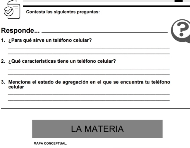 Contesta las siguientes preguntas: 
Responde..._ 
? 
1. ¿Para qué sirve un teléfono celular? 
_ 
_ 
2. ¿ Qué características tiene un teléfono celular? 
_ 
_ 
3. Menciona el estado de agregación en el que se encuentra tu teléfono 
celular 
_ 
_ 
_ 
_ 
LA MATERIA 
MAPA CONCEPTUAL.