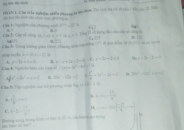Họ tên thí sinh: _So bao đa
PHÀN I. Câu trắc nghiệm nhiều phương án lựa chọn. Thí sinh trà lời từ câu 1 đến câu 12. Mỗi
câu hỏi thí sinh chỉ chọn một phương án.
Câu 1: Nghiệm của phương trình 3^(2x+1)=27^(1/3) 2 D65
A. l B. 4
-1
Câu 2: Cấp số cộng (u_n) có u_1=1 và u_2=3. Tổng 15 số hạng đầu của cấp số cộng là:
A 252 B. 222 C 225 D. 125
Câu 3: Trong không gian Oxyz , phương trình mặt phẳng (P) đi qua điểm M (0;0;1) và có vecto
pháp tuyển vector n=(0;1;-2) là
A. y-2z+1=0 B. x-y+2z-2=0 C. y-2z+2=0 D. x+2z-2=0
Câu 4: Nguyên hàm của hàm số f(x)=5x^4-6x^2+1 là
A x^5-2x^3+x+C B. 20x^3-12x+C C.  x^4/4 +2x^2-2x+C D. 20x^3-12x^3+x+C
Câu 5: Tập nghiệm của bắt phương trình log _ 1/3 (x+2)>2 là:
A. ( 1/9 ;+∈fty )
B. (-∈fty ;- 17/9 )
C. (-2;- 17/9 )
D. (-∈fty ;-2)∪ ( (-17)/9 ;+∈fty )
Đường cong trong hình vẽ bên là đồ thị của hàm số mào trong y
các hàm số sau?